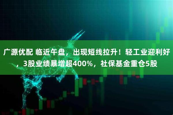 广源优配 临近午盘，出现短线拉升！轻工业迎利好，3股业绩暴增超400%，社保基金重仓5股