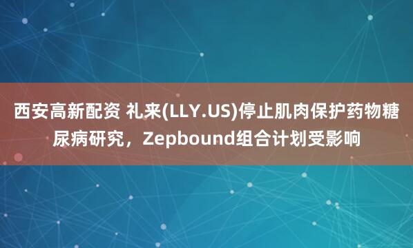 西安高新配资 礼来(LLY.US)停止肌肉保护药物糖尿病研究，Zepbound组合计划受影响