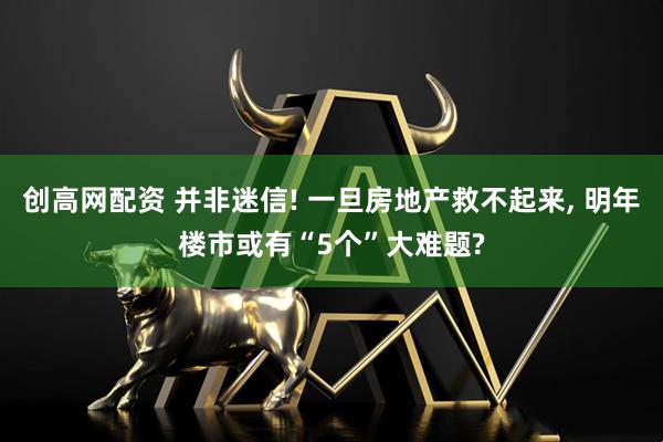 创高网配资 并非迷信! 一旦房地产救不起来, 明年楼市或有“5个”大难题?