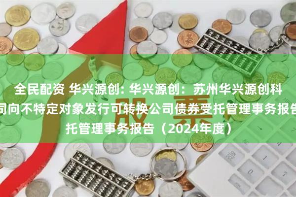 全民配资 华兴源创: 华兴源创：苏州华兴源创科技股份有限公司向不特定对象发行可转换公司债券受托管理事务报告（2024年度）