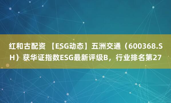 红和古配资 【ESG动态】五洲交通（600368.SH）获华证指数ESG最新评级B，行业排名第27