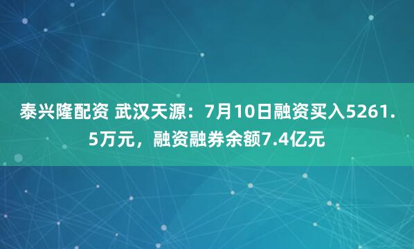 泰兴隆配资 武汉天源：7月10日融资买入5261.5万元，融资融券余额7.4亿元