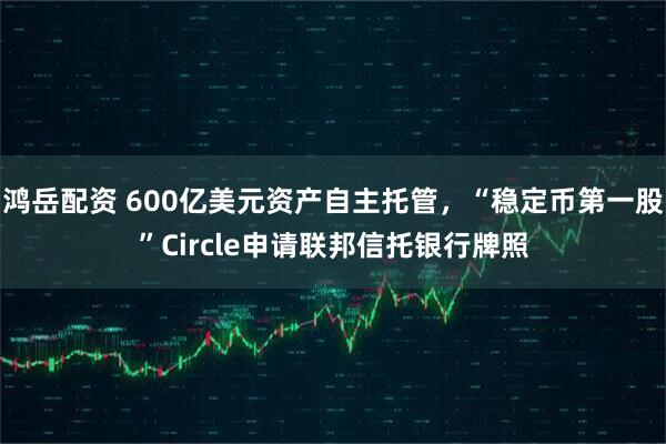 鸿岳配资 600亿美元资产自主托管，“稳定币第一股”Circle申请联邦信托银行牌照